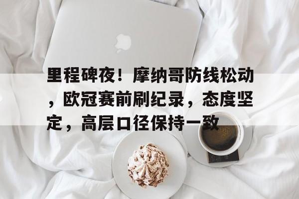 开云官网-关于里程碑夜！摩纳哥防线松动，欧冠赛前刷纪录，态度坚定，高层口径保持一致的信息