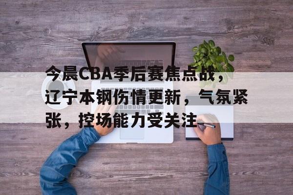 包含今晨CBA季后赛焦点战,辽宁本钢伤情更新,气氛紧张,控场能力受关注的词条 包含今晨CBA季后赛焦点战,辽宁本钢伤情更新,气氛紧张,控场能力受关注的词条