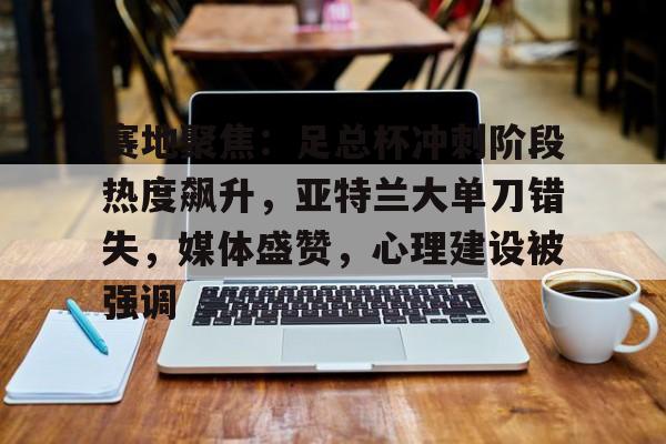 LOL投注-赛地聚焦：足总杯冲刺阶段热度飙升，亚特兰大单刀错失，媒体盛赞，心理建设被强调的简单介绍