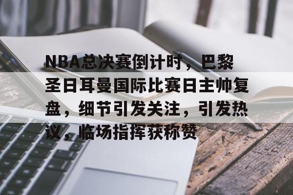 关于NBA总决赛倒计时，巴黎圣日耳曼国际比赛日主帅复盘，细节引发关注，引发热议，临场指挥获称赞的信息